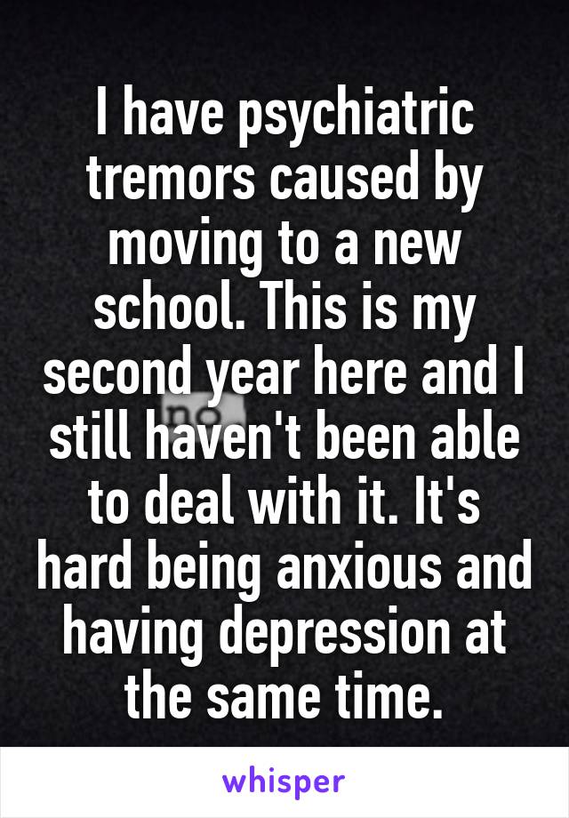 I have psychiatric tremors caused by moving to a new school. This is my second year here and I still haven't been able to deal with it. It's hard being anxious and having depression at the same time.