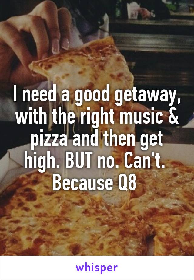 I need a good getaway, with the right music & pizza and then get high. BUT no. Can't.  Because Q8 