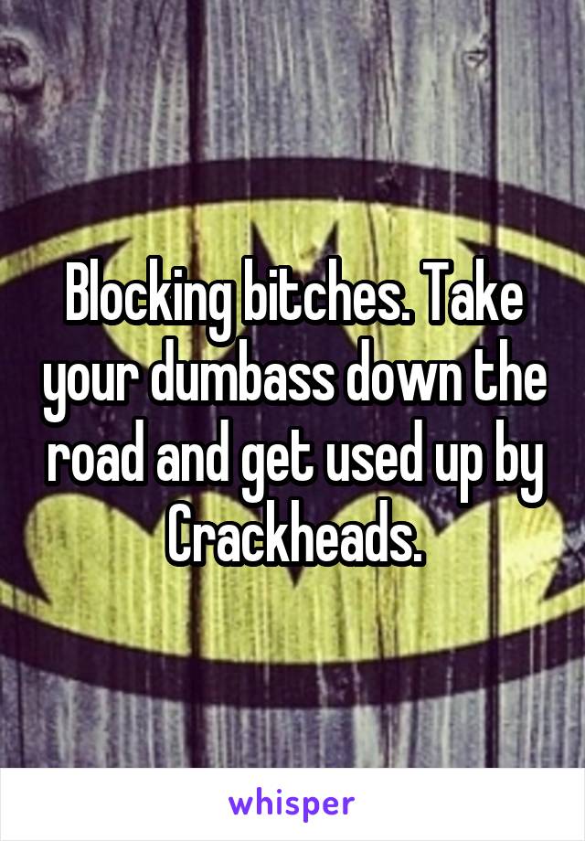 Blocking bitches. Take your dumbass down the road and get used up by Crackheads.