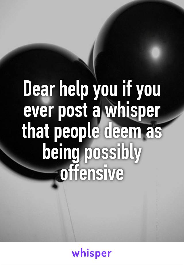 Dear help you if you ever post a whisper that people deem as being possibly offensive