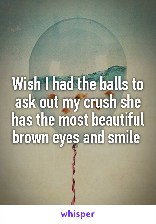 Wish I had the balls to ask out my crush she has the most beautiful brown eyes and smile 