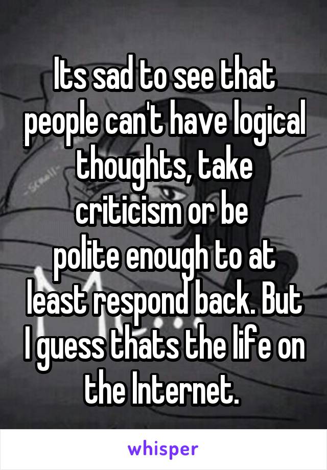 Its sad to see that people can't have logical thoughts, take criticism or be 
polite enough to at least respond back. But I guess thats the life on the Internet. 