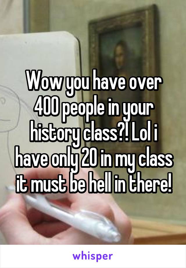 Wow you have over 400 people in your history class?! Lol i have only 20 in my class it must be hell in there!