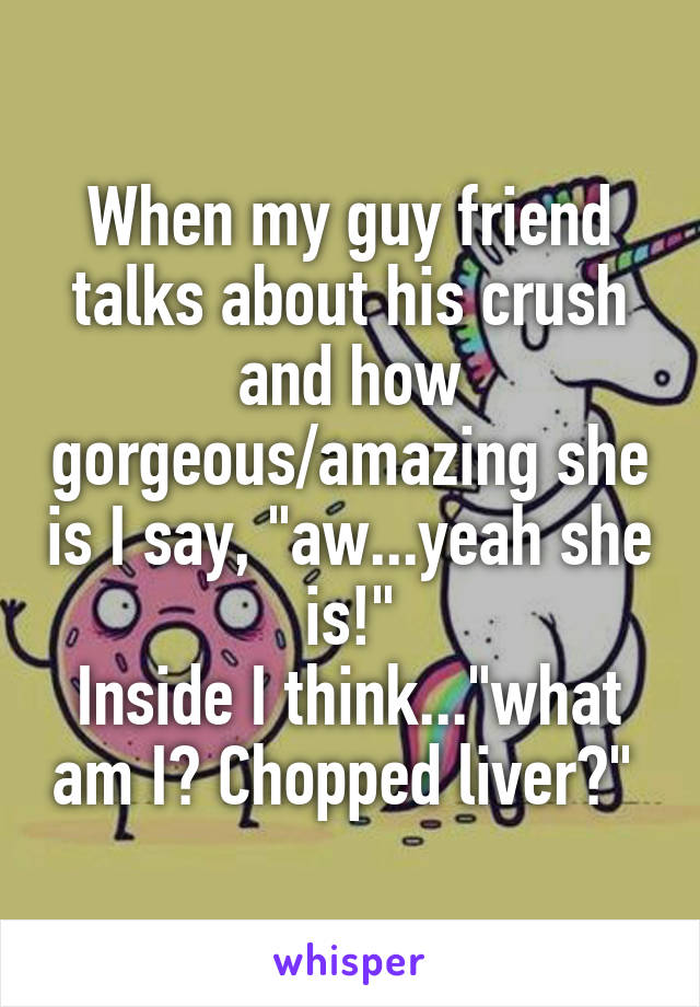 When my guy friend talks about his crush and how gorgeous/amazing she is I say, "aw...yeah she is!"
Inside I think..."what am I? Chopped liver?" 