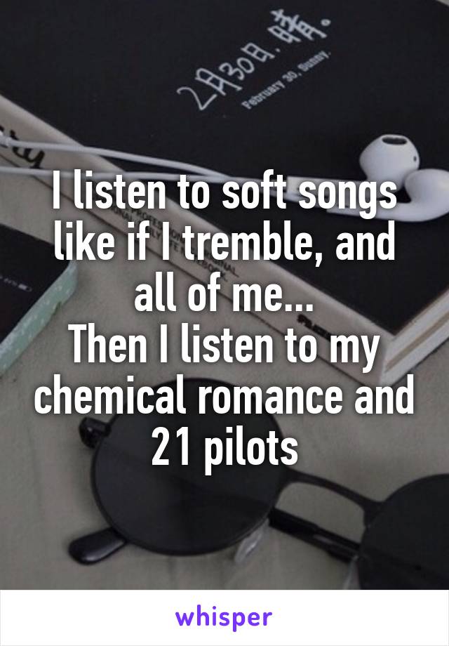 I listen to soft songs like if I tremble, and all of me...
Then I listen to my chemical romance and 21 pilots