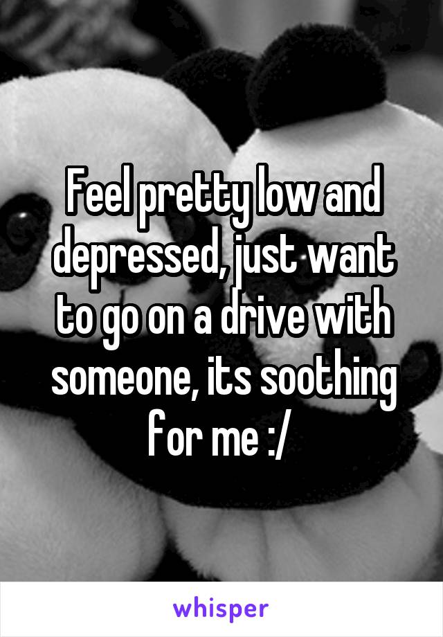 Feel pretty low and depressed, just want to go on a drive with someone, its soothing for me :/ 