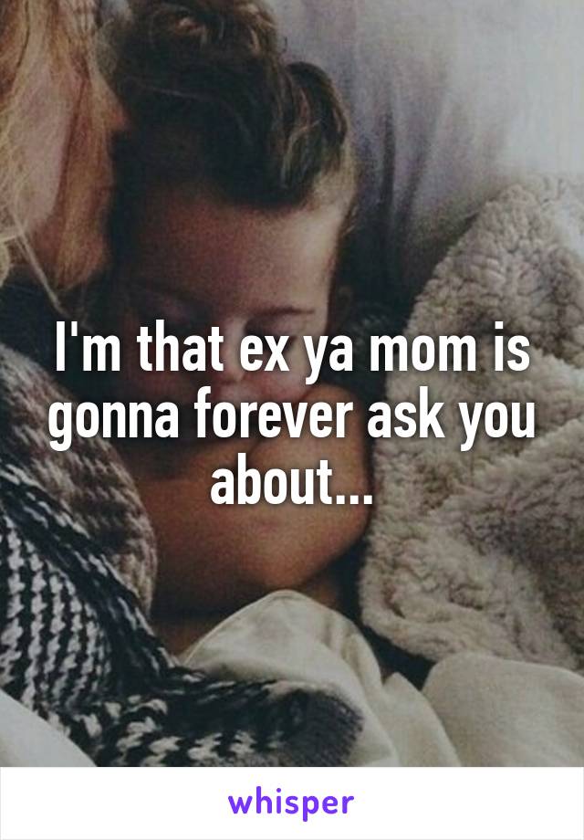 I'm that ex ya mom is gonna forever ask you about...