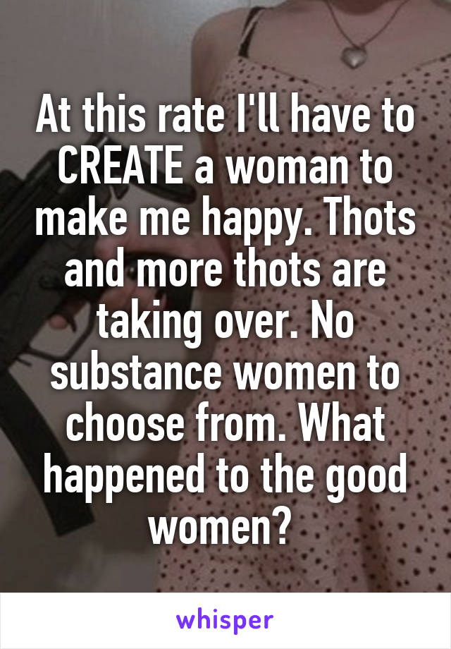 At this rate I'll have to CREATE a woman to make me happy. Thots and more thots are taking over. No substance women to choose from. What happened to the good women? 