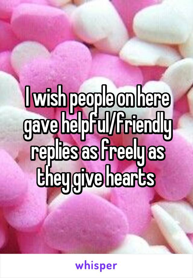 I wish people on here gave helpful/friendly replies as freely as they give hearts 