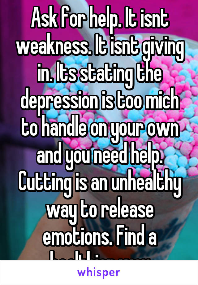 Ask for help. It isnt weakness. It isnt giving in. Its stating the depression is too mich to handle on your own and you need help. Cutting is an unhealthy way to release emotions. Find a healthier way