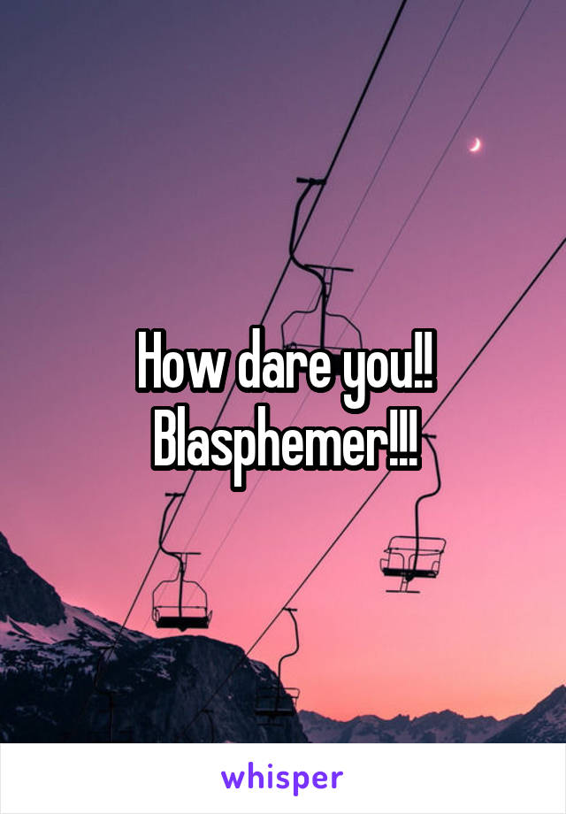 How dare you!!
Blasphemer!!!