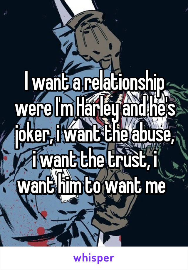 I want a relationship were I'm Harley and he's joker, i want the abuse, i want the trust, i want him to want me  