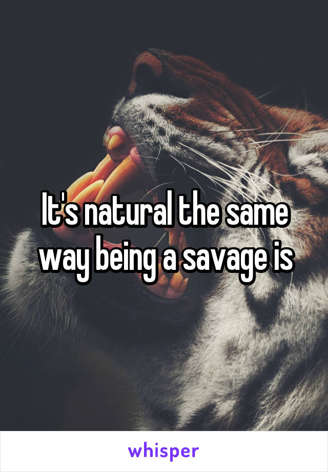 It's natural the same way being a savage is