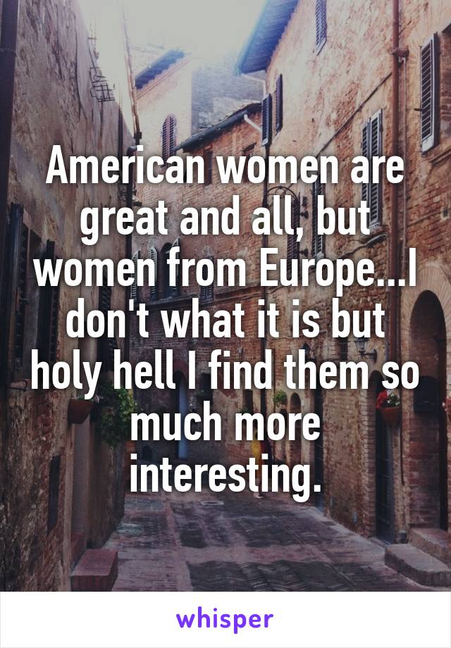 American women are great and all, but women from Europe...I don't what it is but holy hell I find them so much more interesting.