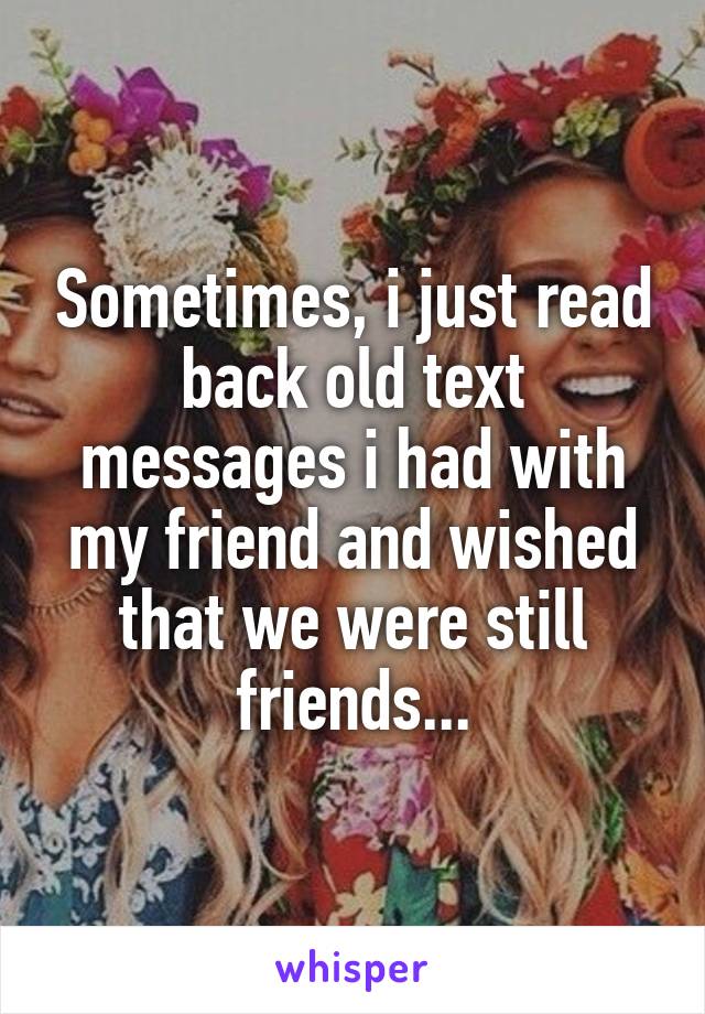 Sometimes, i just read back old text messages i had with my friend and wished that we were still friends...