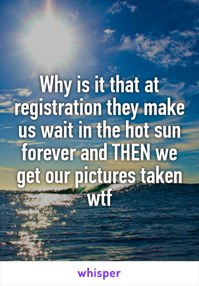 Why is it that at registration they make us wait in the hot sun forever and THEN we get our pictures taken wtf