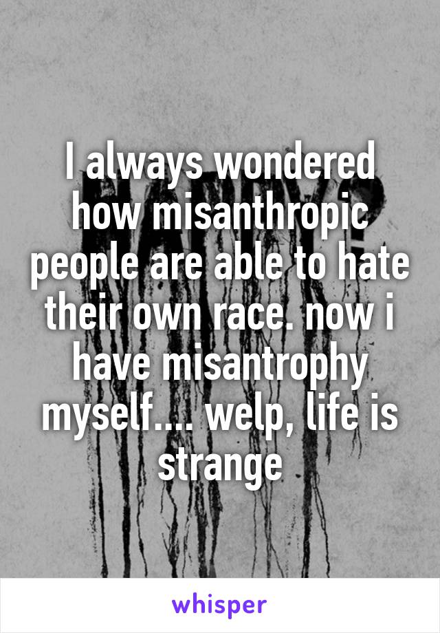 I always wondered how misanthropic people are able to hate their own race. now i have misantrophy myself.... welp, life is strange