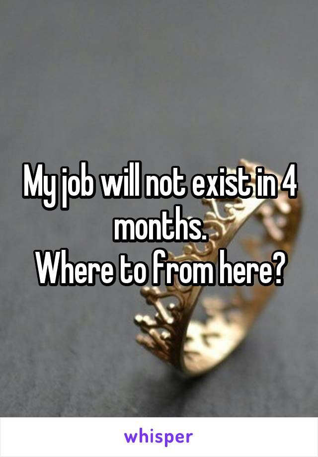 My job will not exist in 4 months.
Where to from here?