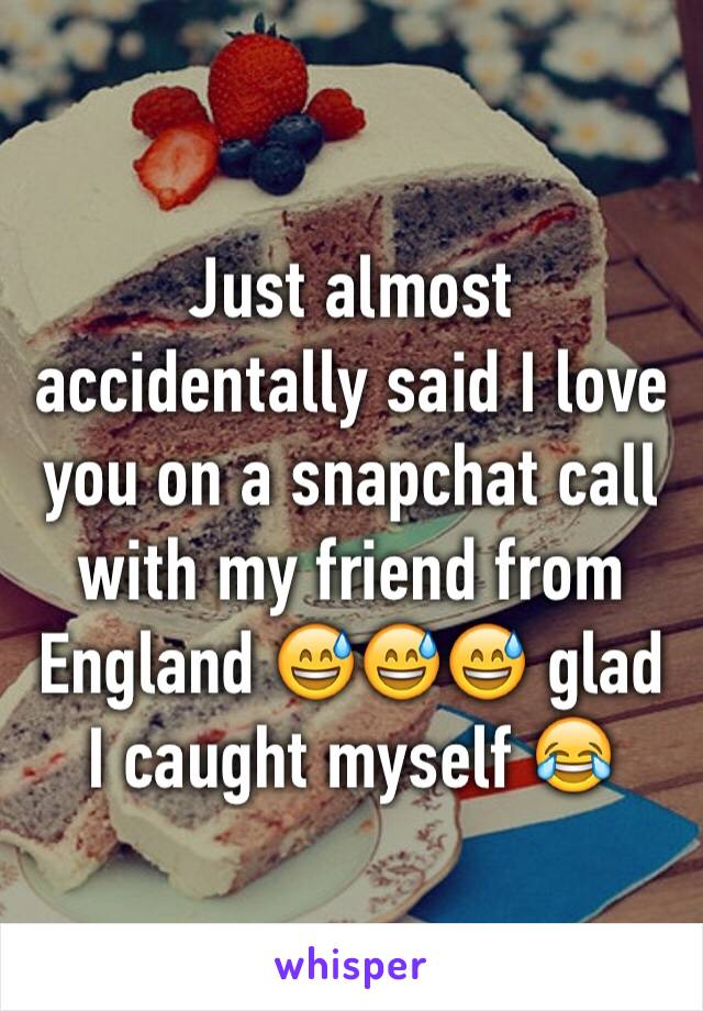 Just almost accidentally said I love you on a snapchat call with my friend from England 😅😅😅 glad I caught myself 😂