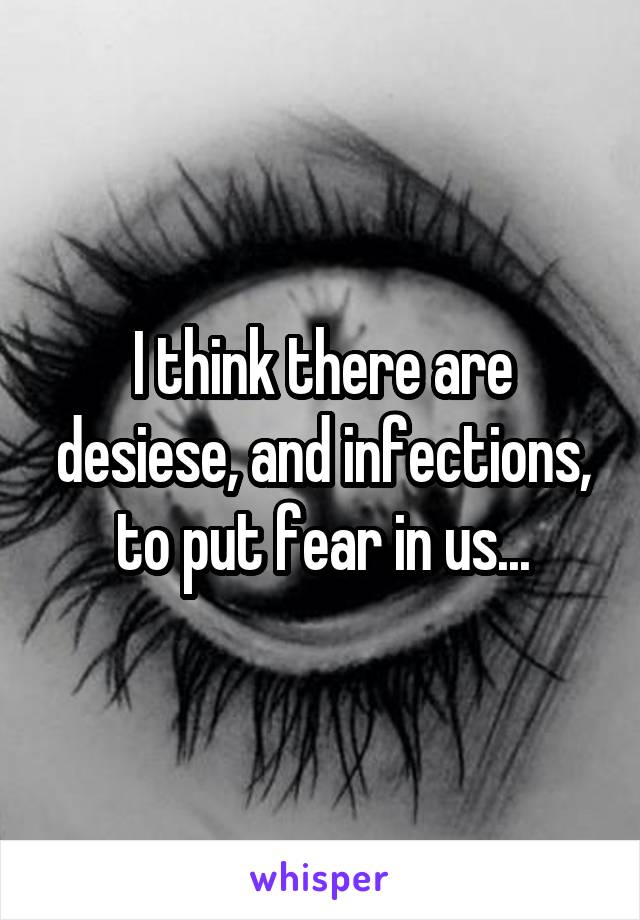 I think there are desiese, and infections, to put fear in us...