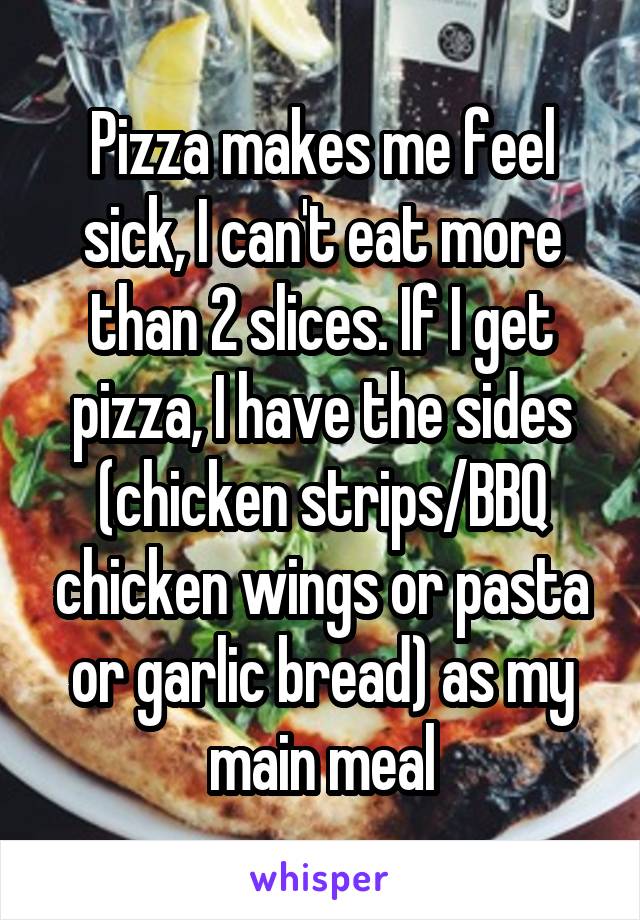 Pizza makes me feel sick, I can't eat more than 2 slices. If I get pizza, I have the sides (chicken strips/BBQ chicken wings or pasta or garlic bread) as my main meal