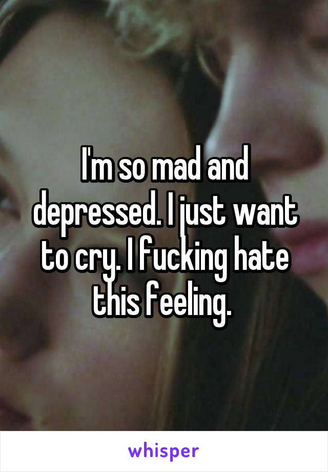 I'm so mad and depressed. I just want to cry. I fucking hate this feeling. 