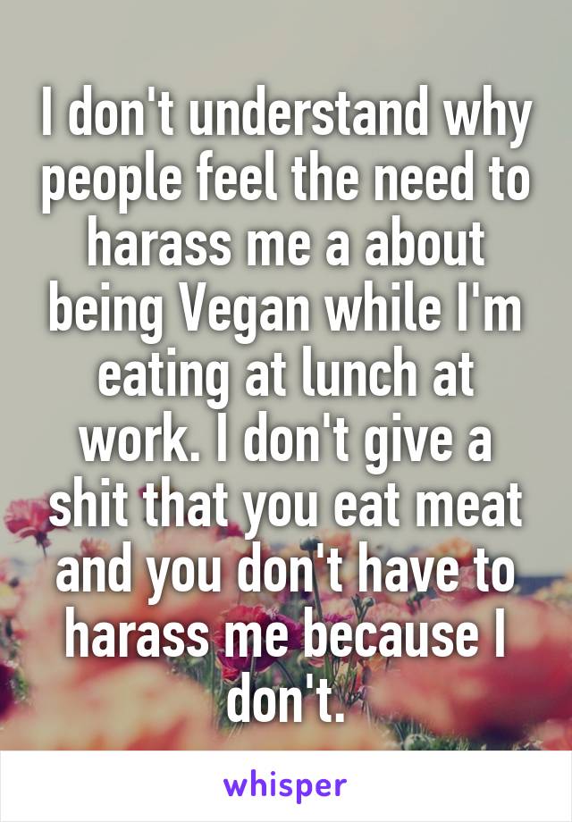 I don't understand why people feel the need to harass me a about being Vegan while I'm eating at lunch at work. I don't give a shit that you eat meat and you don't have to harass me because I don't.