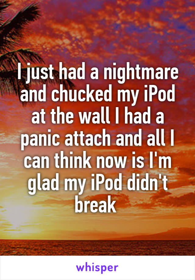 I just had a nightmare and chucked my iPod at the wall I had a panic attach and all I can think now is I'm glad my iPod didn't break 