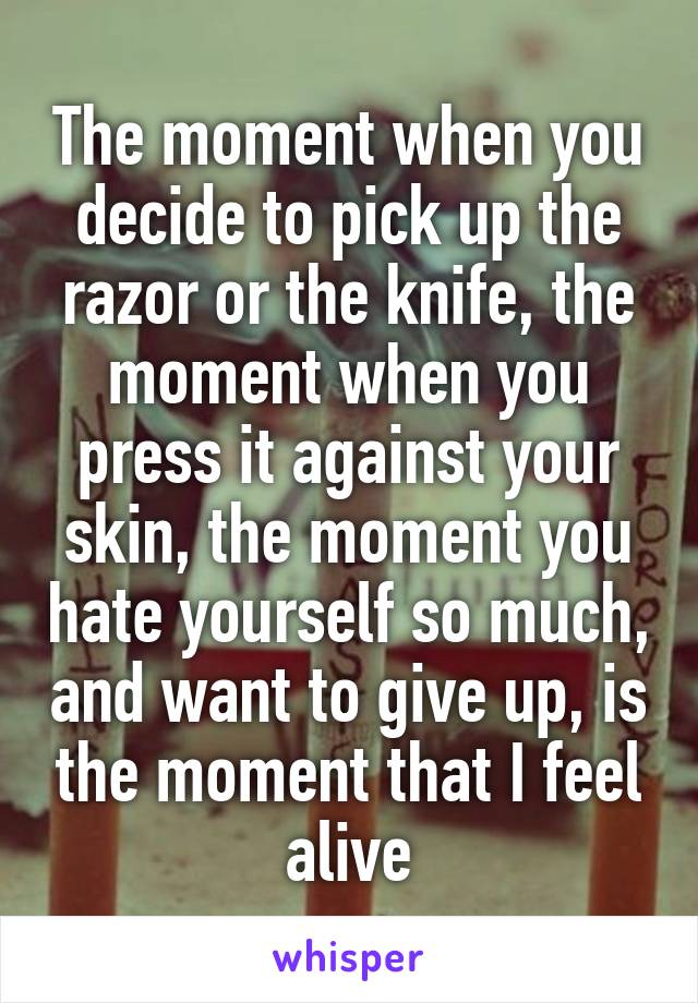 The moment when you decide to pick up the razor or the knife, the moment when you press it against your skin, the moment you hate yourself so much, and want to give up, is the moment that I feel alive