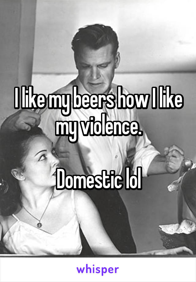 I like my beers how I like my violence.

Domestic lol