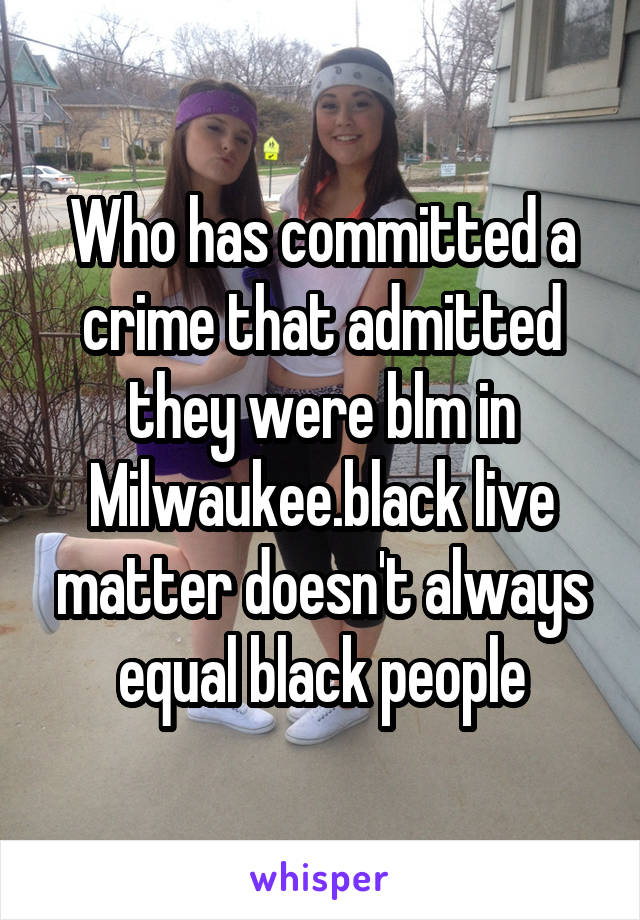 Who has committed a crime that admitted they were blm in Milwaukee.black live matter doesn't always equal black people