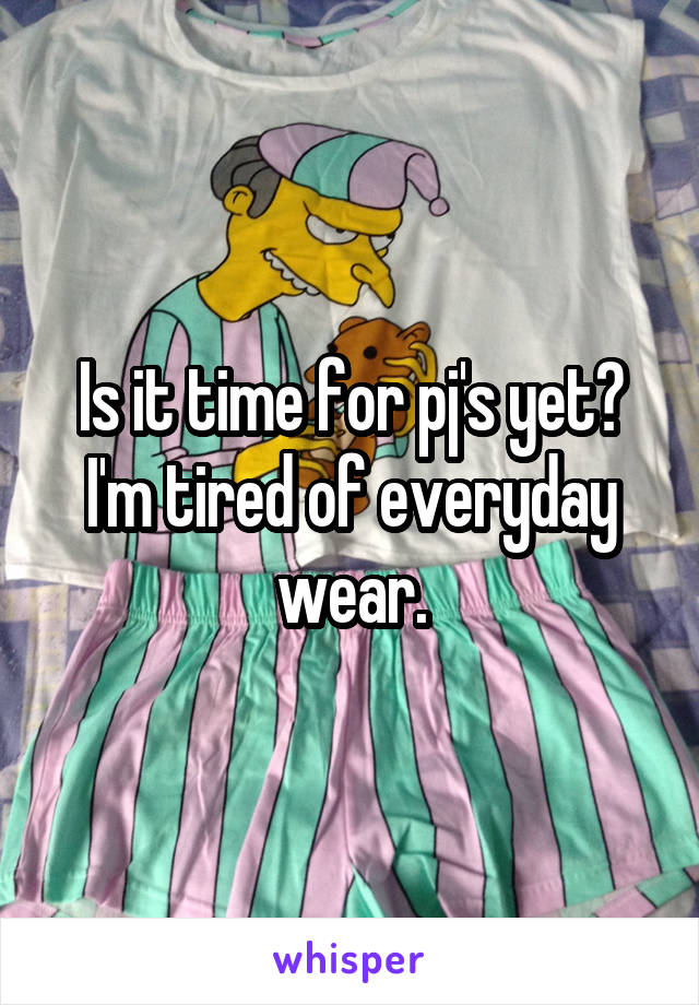 Is it time for pj's yet? I'm tired of everyday wear.