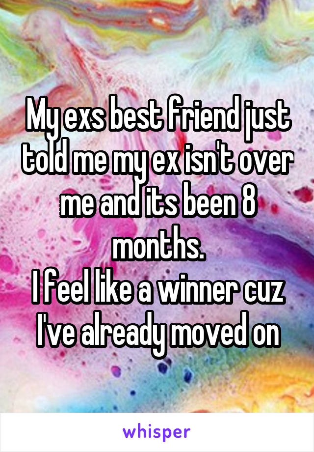 My exs best friend just told me my ex isn't over me and its been 8 months.
I feel like a winner cuz I've already moved on