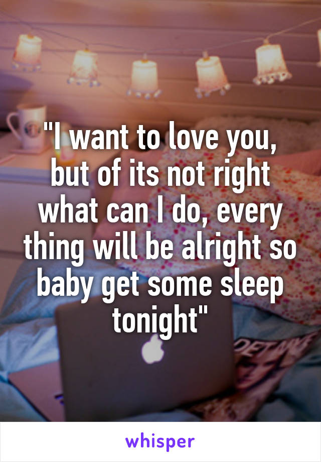 "I want to love you, but of its not right what can I do, every thing will be alright so baby get some sleep tonight"