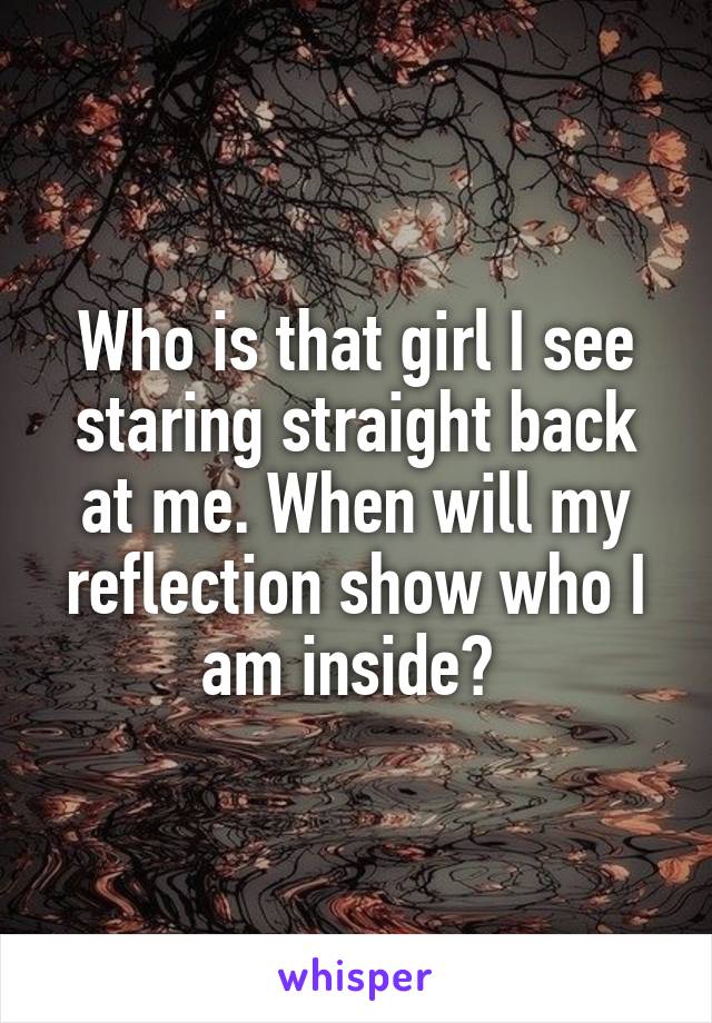 Who is that girl I see staring straight back at me. When will my reflection show who I am inside? 