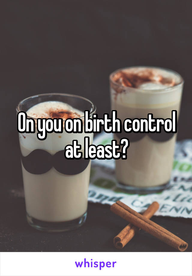 On you on birth control at least?