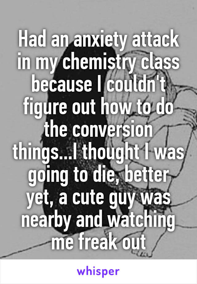 Had an anxiety attack in my chemistry class because I couldn't figure out how to do the conversion things...I thought I was going to die, better yet, a cute guy was nearby and watching me freak out