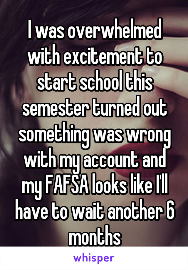 I was overwhelmed with excitement to start school this semester turned out something was wrong with my account and my FAFSA looks like I'll have to wait another 6 months