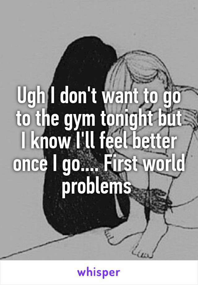 Ugh I don't want to go to the gym tonight but I know I'll feel better once I go.... First world problems 