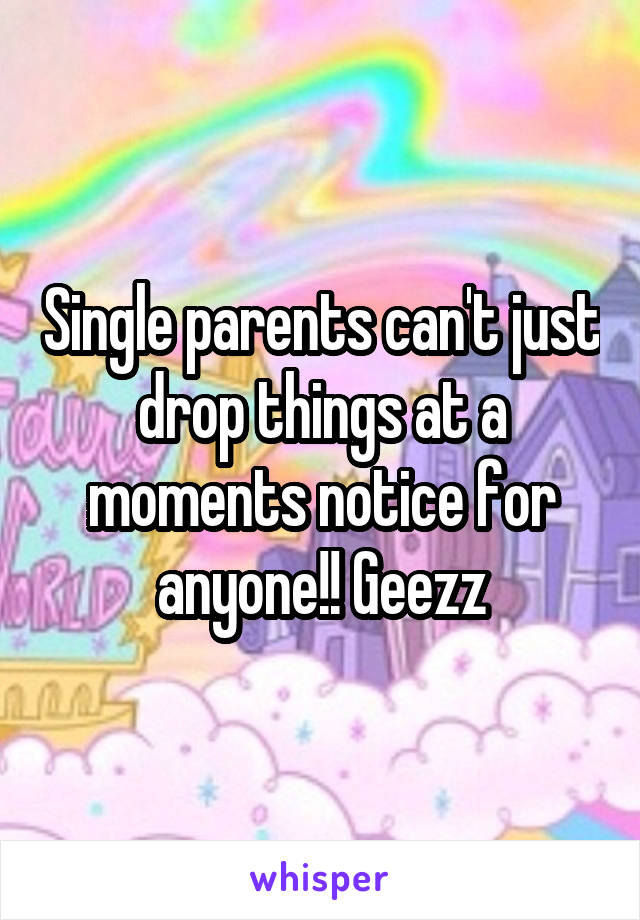 Single parents can't just drop things at a moments notice for anyone!! Geezz