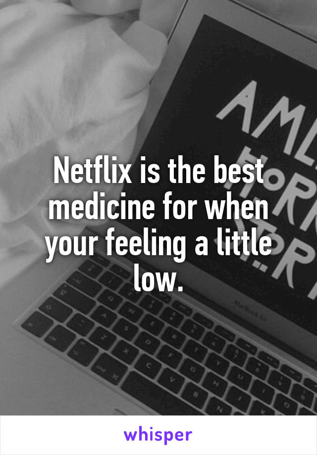 Netflix is the best medicine for when your feeling a little low.