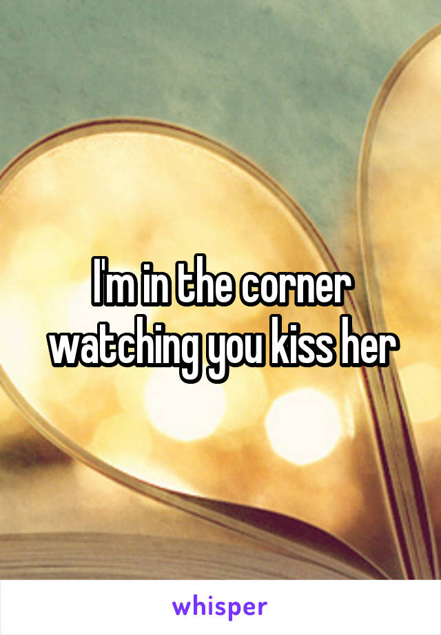 I'm in the corner watching you kiss her