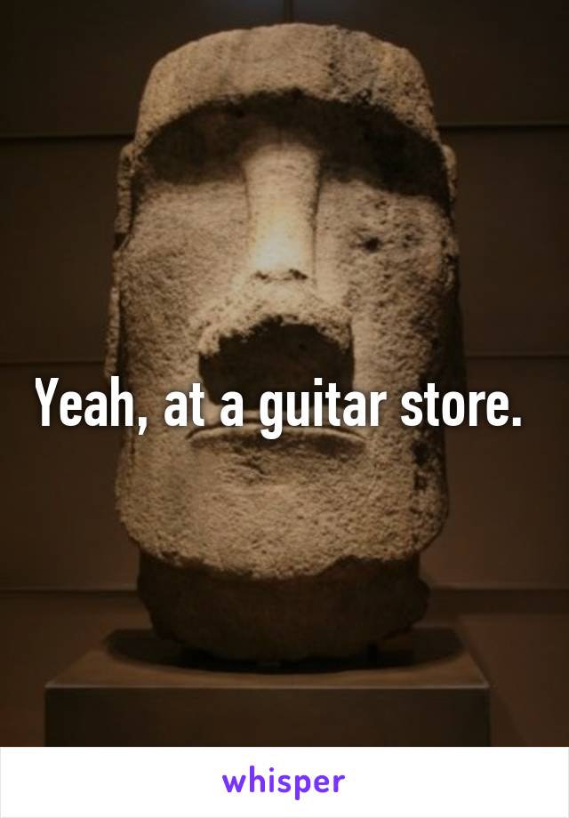 Yeah, at a guitar store. 