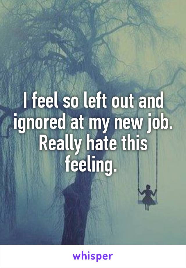 I feel so left out and ignored at my new job. Really hate this feeling. 