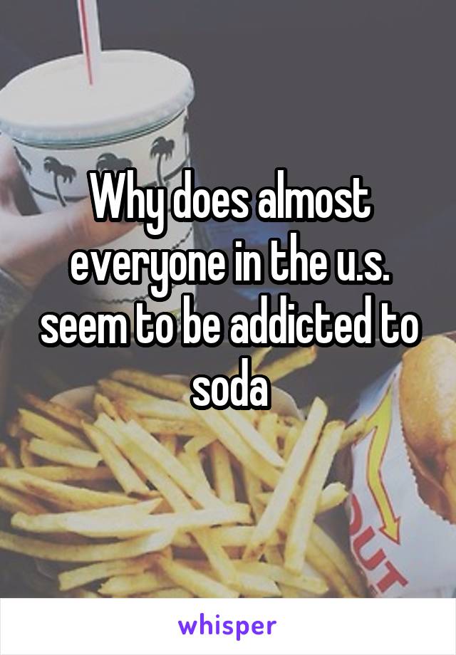 Why does almost everyone in the u.s. seem to be addicted to soda
