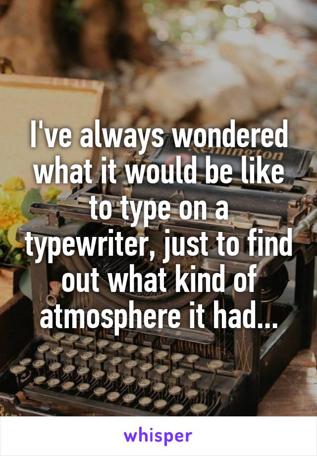 I've always wondered what it would be like to type on a typewriter, just to find out what kind of atmosphere it had...