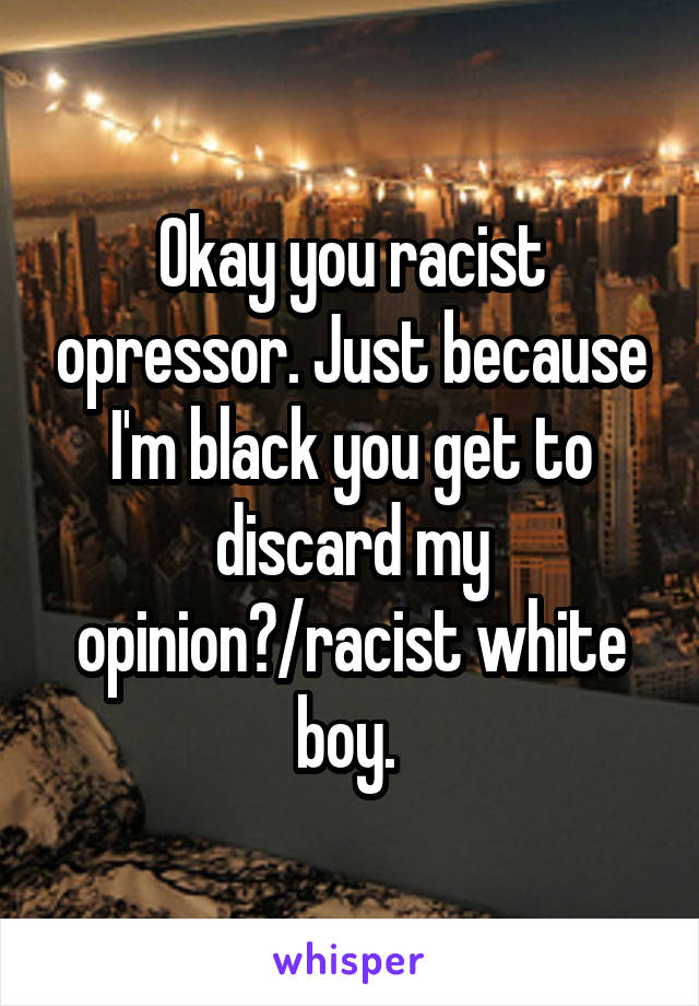 Okay you racist opressor. Just because I'm black you get to discard my opinion?/racist white boy. 