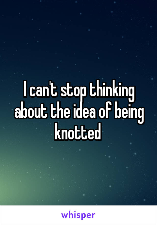 I can't stop thinking about the idea of being knotted 