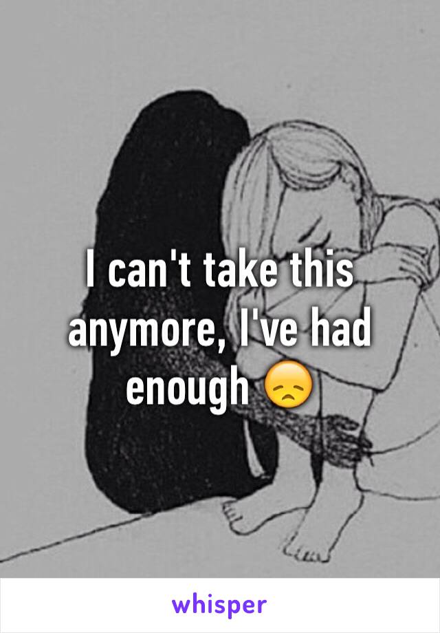 I can't take this anymore, I've had enough 😞