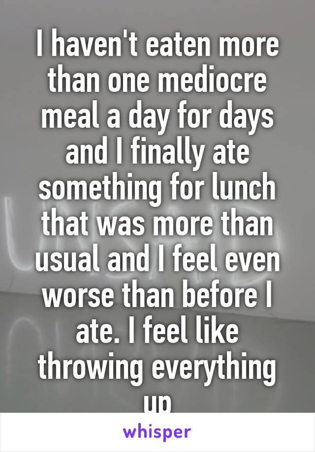 I haven't eaten more than one mediocre meal a day for days and I finally ate something for lunch that was more than usual and I feel even worse than before I ate. I feel like throwing everything up